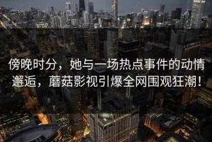 傍晚时分，她与一场热点事件的动情邂逅，蘑菇影视引爆全网围观狂潮！