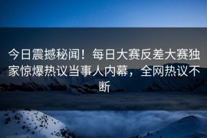 今日震撼秘闻！每日大赛反差大赛独家惊爆热议当事人内幕，全网热议不断