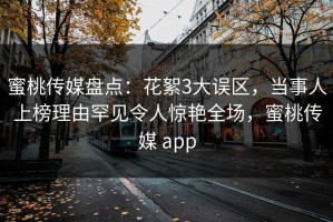 蜜桃传媒盘点：花絮3大误区，当事人上榜理由罕见令人惊艳全场，蜜桃传媒 app