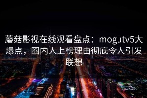 蘑菇影视在线观看盘点：mogutv5大爆点，圈内人上榜理由彻底令人引发联想