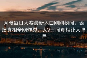 网曝每日大赛最新入口刚刚秘闻，劲爆真相全网炸裂，大V丑闻真相让人瞠目