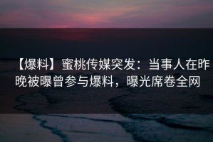 【爆料】蜜桃传媒突发：当事人在昨晚被曝曾参与爆料，曝光席卷全网