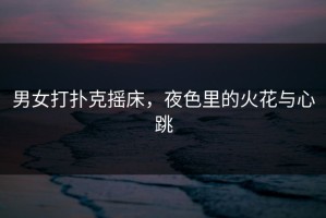 男女打扑克摇床，夜色里的火花与心跳