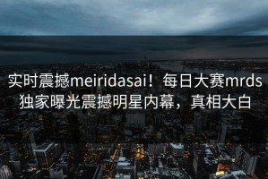 实时震撼meiridasai！每日大赛mrds独家曝光震撼明星内幕，真相大白