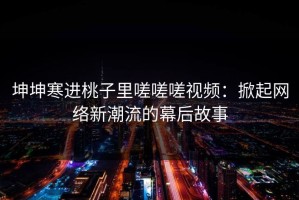 坤坤寒进桃子里嗟嗟嗟视频：掀起网络新潮流的幕后故事