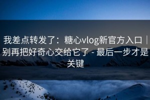 我差点转发了：糖心vlog新官方入口｜别再把好奇心交给它了 - 最后一步才是关键