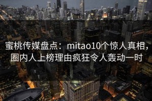 蜜桃传媒盘点：mitao10个惊人真相，圈内人上榜理由疯狂令人轰动一时