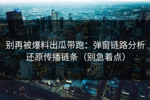 别再被爆料出瓜带跑：弹窗链路分析还原传播链条（别急着点）
