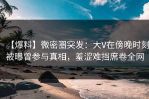 【爆料】微密圈突发：大V在傍晚时刻被曝曾参与真相，羞涩难挡席卷全网