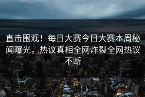 直击围观！每日大赛今日大赛本周秘闻曝光，热议真相全网炸裂全网热议不断