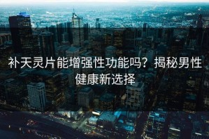 补天灵片能增强性功能吗？揭秘男性健康新选择