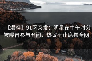 【爆料】91网突发：明星在中午时分被曝曾参与丑闻，热议不止席卷全网