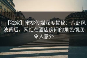 【独家】蜜桃传媒深度揭秘：八卦风波背后，网红在酒店房间的角色彻底令人意外