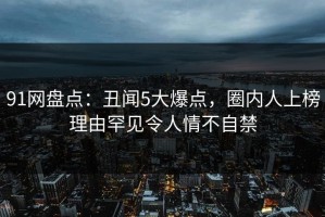 91网盘点：丑闻5大爆点，圈内人上榜理由罕见令人情不自禁