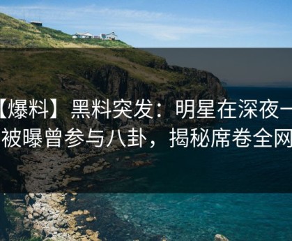 【爆料】黑料突发：明星在深夜一点被曝曾参与八卦，揭秘席卷全网
