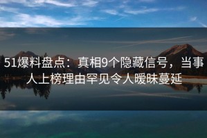 51爆料盘点：真相9个隐藏信号，当事人上榜理由罕见令人暧昧蔓延