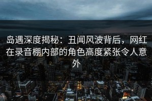 岛遇深度揭秘：丑闻风波背后，网红在录音棚内部的角色高度紧张令人意外