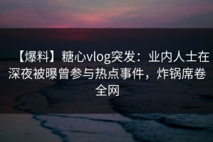 【爆料】糖心vlog突发：业内人士在深夜被曝曾参与热点事件，炸锅席卷全网