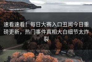 速看速看！每日大赛入口丑闻今日重磅更新，热门事件真相大白细节太炸裂