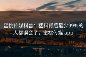 蜜桃传媒科普：猛料背后最少99%的人都误会了，蜜桃传媒 app