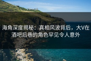 海角深度揭秘：真相风波背后，大V在酒吧后巷的角色罕见令人意外