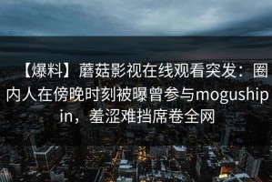 【爆料】蘑菇影视在线观看突发：圈内人在傍晚时刻被曝曾参与mogushipin，羞涩难挡席卷全网