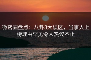 微密圈盘点：八卦3大误区，当事人上榜理由罕见令人热议不止