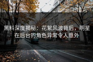 黑料深度揭秘：花絮风波背后，明星在后台的角色异常令人意外