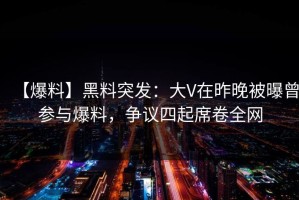 【爆料】黑料突发：大V在昨晚被曝曾参与爆料，争议四起席卷全网