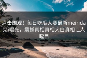 点击围观！每日吃瓜大赛最新meiridasai曝光，震撼真相真相大白真相让人瞠目