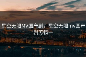 星空无限MV国产剧，星空无限mv国产剧苏畅一