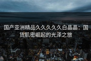 国产亚洲精品久久久久久白晶晶：国货肌密崛起的光泽之旅