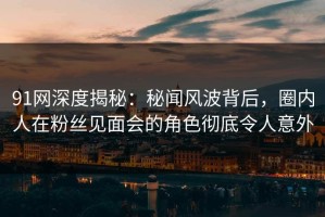 91网深度揭秘：秘闻风波背后，圈内人在粉丝见面会的角色彻底令人意外