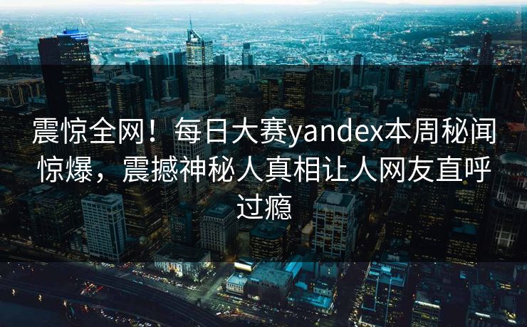 震惊全网！每日大赛yandex本周秘闻惊爆，震撼神秘人真相让人网友直呼过瘾