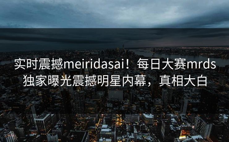 实时震撼meiridasai！每日大赛mrds独家曝光震撼明星内幕，真相大白