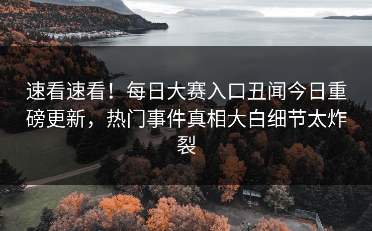 速看速看！每日大赛入口丑闻今日重磅更新，热门事件真相大白细节太炸裂