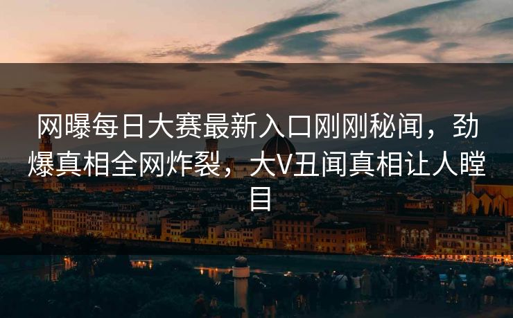网曝每日大赛最新入口刚刚秘闻，劲爆真相全网炸裂，大V丑闻真相让人瞠目