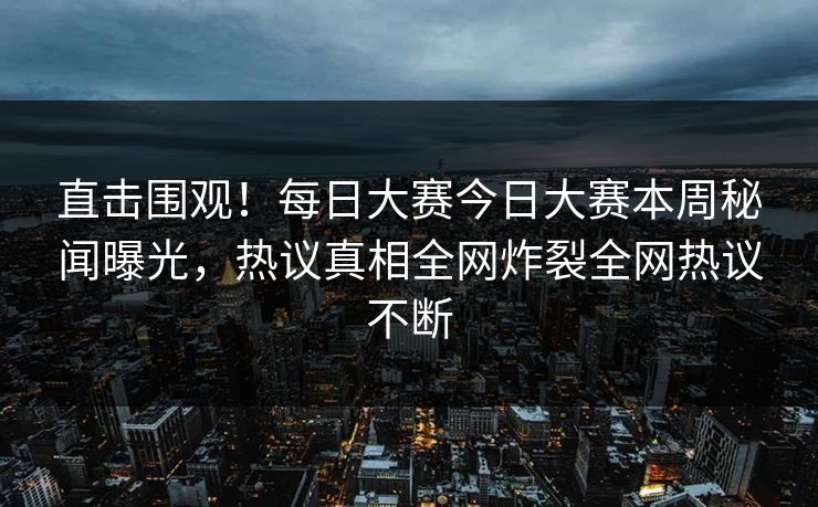 直击围观！每日大赛今日大赛本周秘闻曝光，热议真相全网炸裂全网热议不断