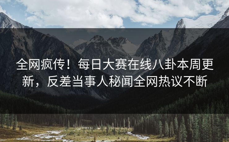 全网疯传！每日大赛在线八卦本周更新，反差当事人秘闻全网热议不断