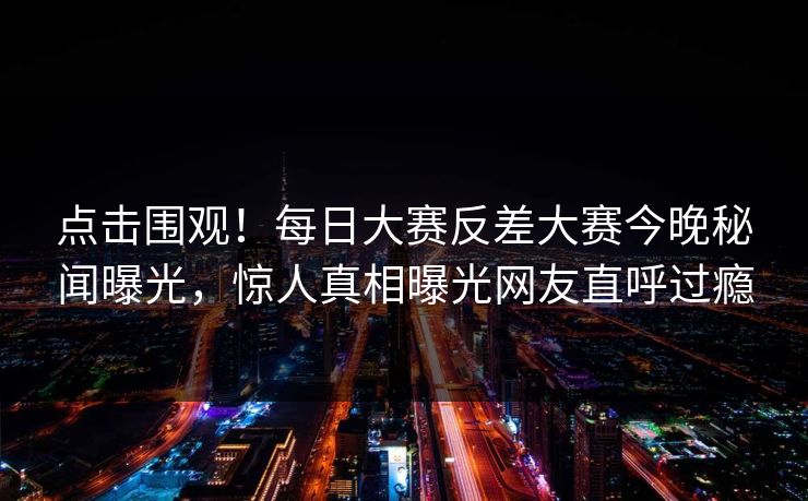 点击围观！每日大赛反差大赛今晚秘闻曝光，惊人真相曝光网友直呼过瘾