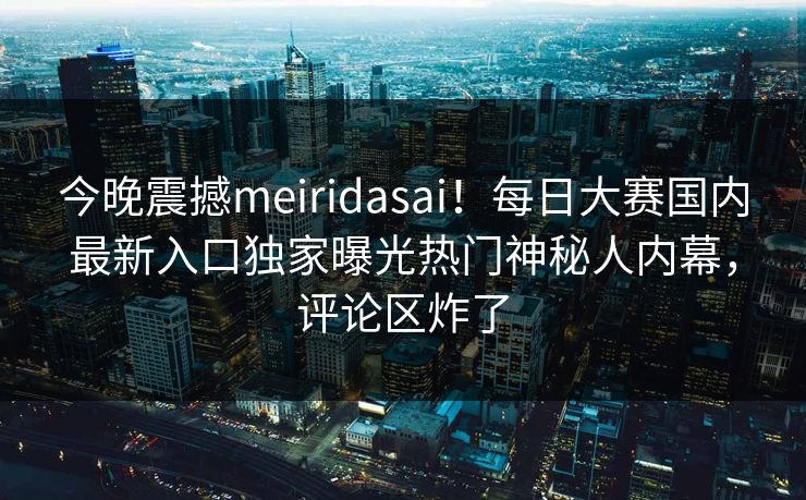 今晚震撼meiridasai！每日大赛国内最新入口独家曝光热门神秘人内幕，评论区炸了