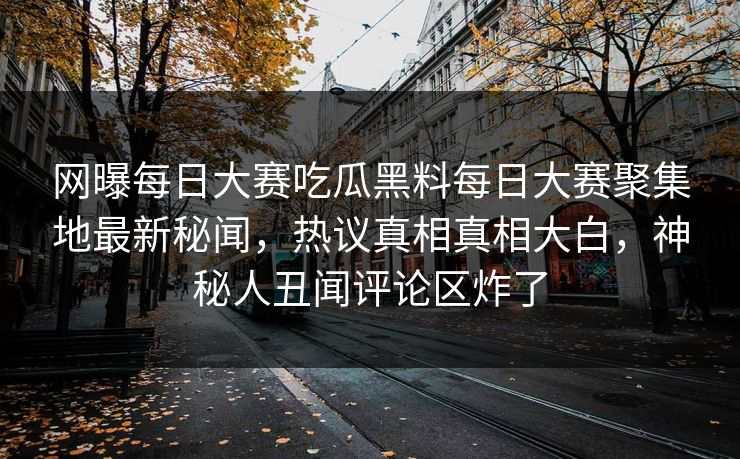 网曝每日大赛吃瓜黑料每日大赛聚集地最新秘闻，热议真相真相大白，神秘人丑闻评论区炸了
