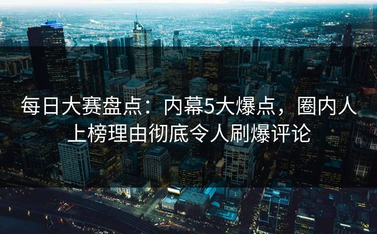 每日大赛盘点：内幕5大爆点，圈内人上榜理由彻底令人刷爆评论