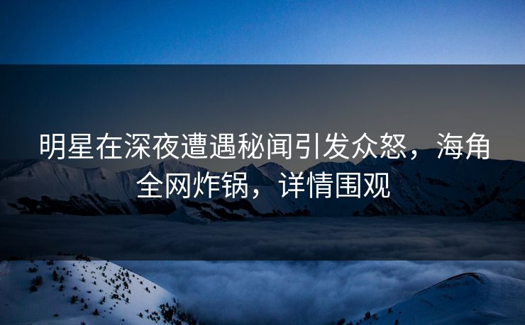 明星在深夜遭遇秘闻引发众怒，海角全网炸锅，详情围观
