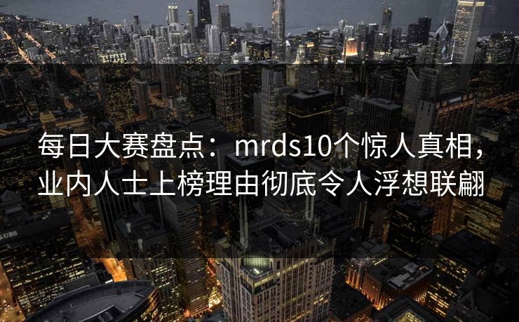 每日大赛盘点：mrds10个惊人真相，业内人士上榜理由彻底令人浮想联翩