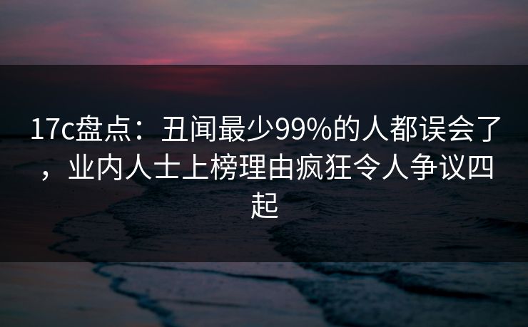 17c盘点：丑闻最少99%的人都误会了，业内人士上榜理由疯狂令人争议四起