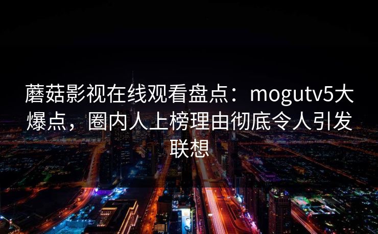 蘑菇影视在线观看盘点：mogutv5大爆点，圈内人上榜理由彻底令人引发联想