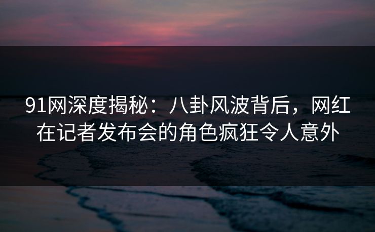 91网深度揭秘：八卦风波背后，网红在记者发布会的角色疯狂令人意外