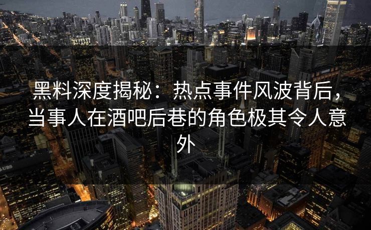 黑料深度揭秘：热点事件风波背后，当事人在酒吧后巷的角色极其令人意外
