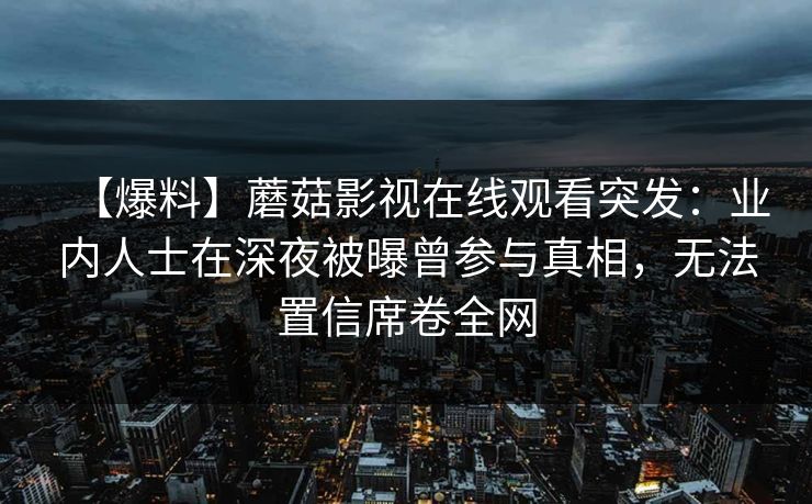 【爆料】蘑菇影视在线观看突发:业内人士在深夜被曝曾参与真相,无法置信席卷全网 【爆料】蘑菇影视在线观看突发:业内人士在深夜被曝曾参与真相,无法置信席卷全网